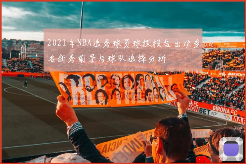 2021年NBA选秀球员球探报告出炉多名新秀前景与球队选择分析