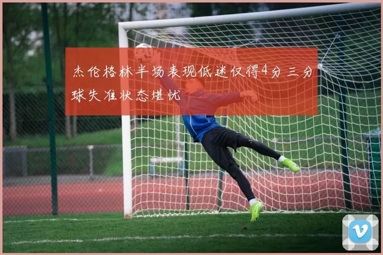 杰伦格林半场表现低迷仅得4分三分球失准状态堪忧