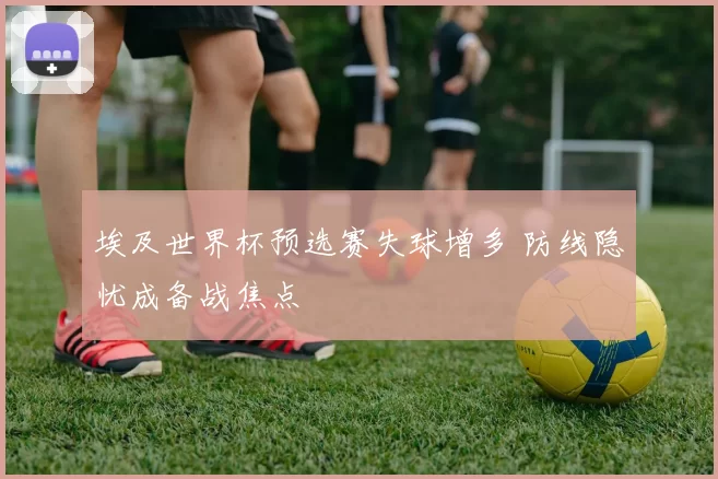 埃及世界杯预选赛失球增多 防线隐忧成备战焦点