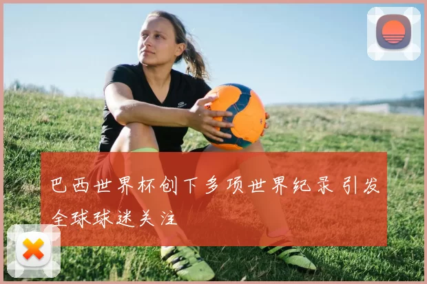 巴西世界杯创下多项世界纪录 引发全球球迷关注